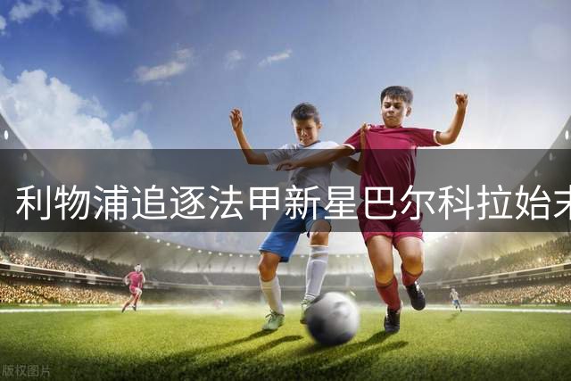 利物浦追逐法甲新星巴尔科拉始末：一场友谊赛结缘
